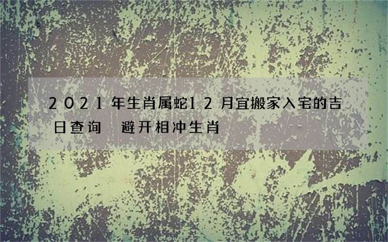 2021年生肖属蛇12月宜搬家入宅的吉日查询 避开相冲生肖